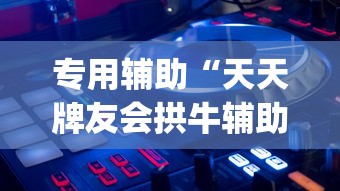 专用辅助“天天牌友会拱牛辅助器	”开挂神器{透视辅助}全揭秘
